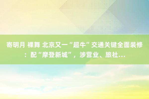 寄明月 裸舞 北京又一“超牛”交通关键全面装修：配“摩登新城”，涉营业、旅社…