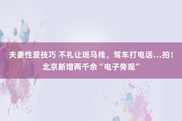 夫妻性爱技巧 不礼让斑马线、驾车打电话…拍！北京新增两千余“电子旁观”