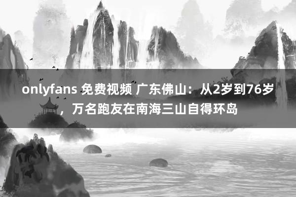 onlyfans 免费视频 广东佛山：从2岁到76岁，万名跑友在南海三山自得环岛