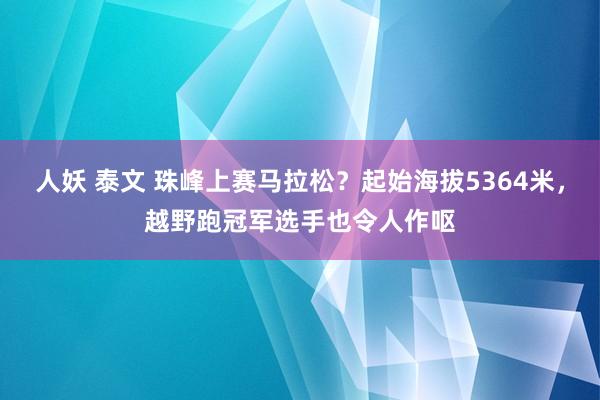 人妖 泰文 珠峰上赛马拉松？起始海拔5364米，越野跑冠军选手也令人作呕