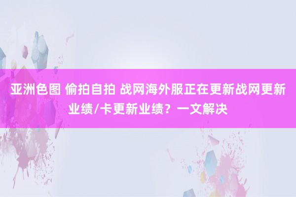 亚洲色图 偷拍自拍 战网海外服正在更新战网更新业绩/卡更新业绩？一文解决