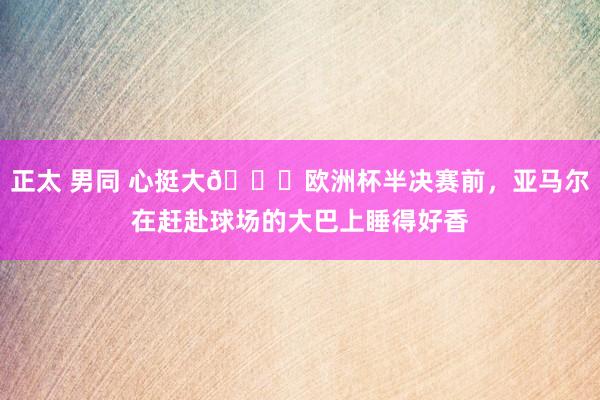 正太 男同 心挺大😁欧洲杯半决赛前，亚马尔在赶赴球场的大巴上睡得好香