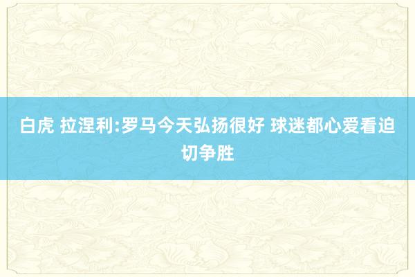 白虎 拉涅利:罗马今天弘扬很好 球迷都心爱看迫切争胜