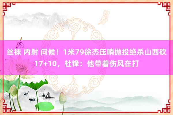 丝袜 内射 问候！1米79徐杰压哨抛投绝杀山西砍17+10，杜锋：他带着伤风在打