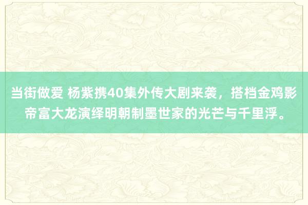 当街做爱 杨紫携40集外传大剧来袭，搭档金鸡影帝富大龙演绎明朝制墨世家的光芒与千里浮。