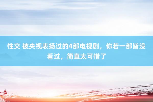 性交 被央视表扬过的4部电视剧，你若一部皆没看过，简直太可惜了