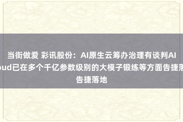 当街做爱 彩讯股份：AI原生云筹办治理有谈判AICloud已在多个千亿参数级别的大模子锻练等方面告捷落地