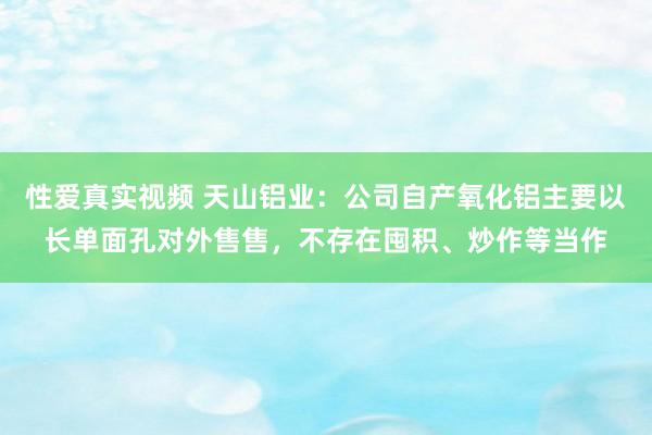 性爱真实视频 天山铝业：公司自产氧化铝主要以长单面孔对外售售，不存在囤积、炒作等当作