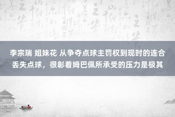 李宗瑞 姐妹花 从争夺点球主罚权到现时的连合丢失点球，很彰着姆巴佩所承受的压力是极其