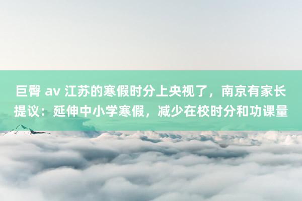 巨臀 av 江苏的寒假时分上央视了，南京有家长提议：延伸中小学寒假，减少在校时分和功课量