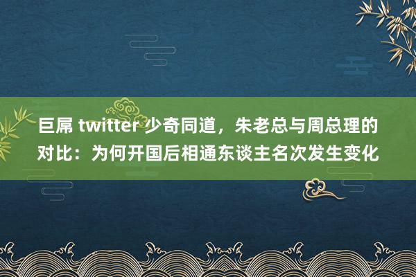 巨屌 twitter 少奇同道，朱老总与周总理的对比：为何开国后相通东谈主名次发生变化