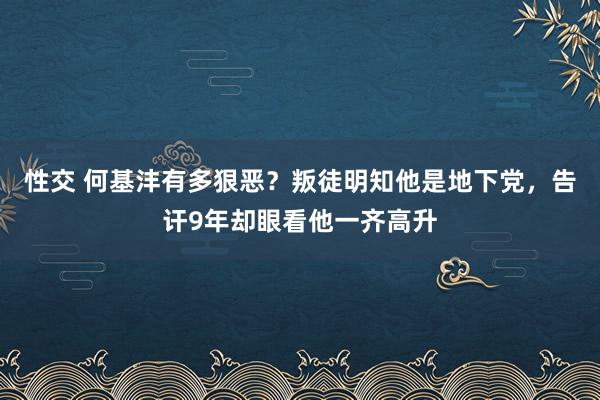 性交 何基沣有多狠恶？叛徒明知他是地下党，告讦9年却眼看他一齐高升