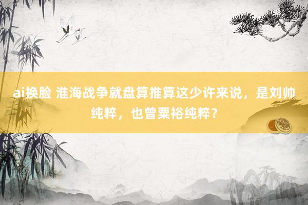 ai换脸 淮海战争就盘算推算这少许来说，是刘帅纯粹，也曾粟裕纯粹？