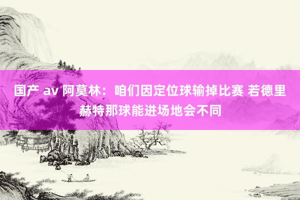 国产 av 阿莫林：咱们因定位球输掉比赛 若德里赫特那球能进场地会不同