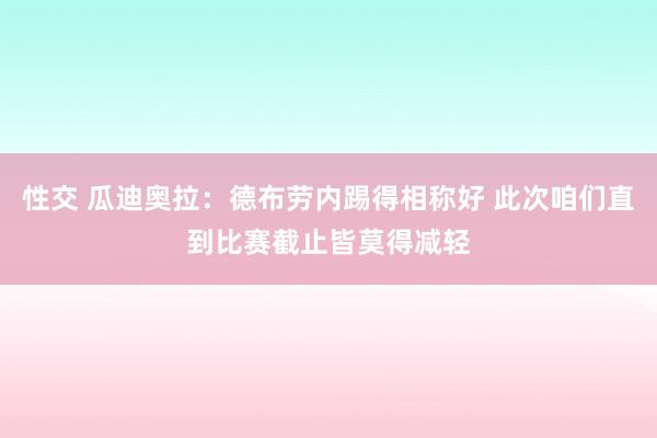 性交 瓜迪奥拉：德布劳内踢得相称好 此次咱们直到比赛截止皆莫得减轻