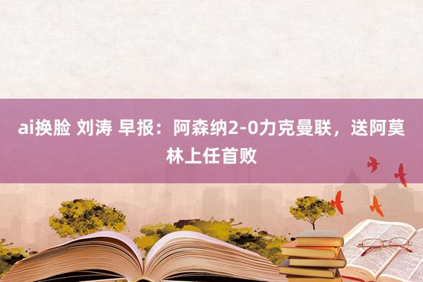 ai换脸 刘涛 早报：阿森纳2-0力克曼联，送阿莫林上任首败