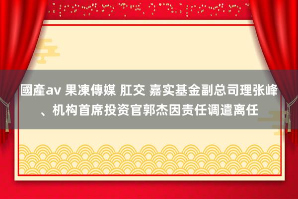 國產av 果凍傳媒 肛交 嘉实基金副总司理张峰、机构首席投资官郭杰因责任调遣离任