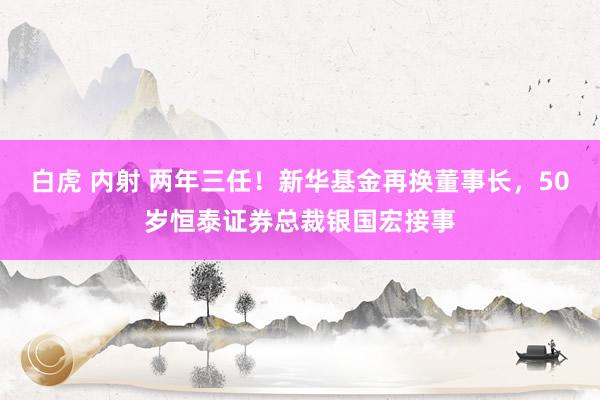 白虎 内射 两年三任！新华基金再换董事长，50岁恒泰证券总裁银国宏接事