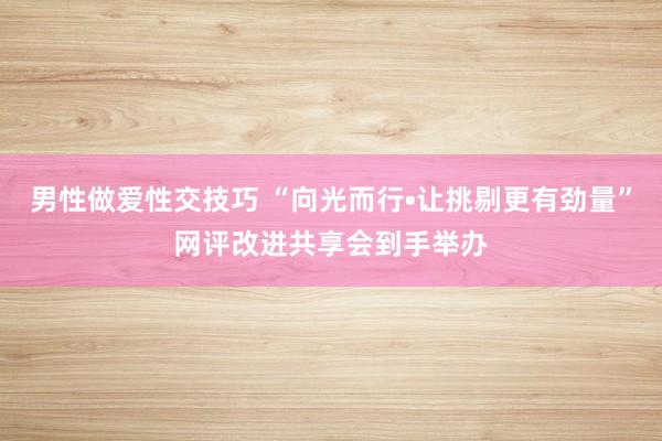 男性做爱性交技巧 “向光而行•让挑剔更有劲量”网评改进共享会到手举办