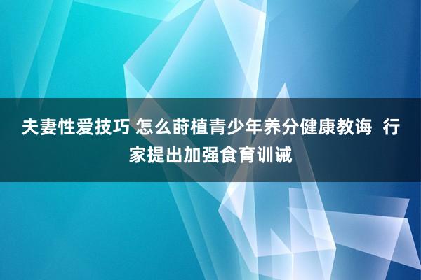 夫妻性爱技巧 怎么莳植青少年养分健康教诲  行家提出加强食育训诫