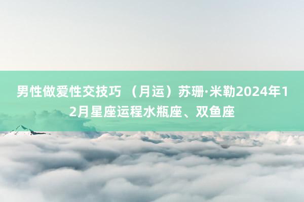 男性做爱性交技巧 （月运）苏珊·米勒2024年12月星座运程水瓶座、双鱼座