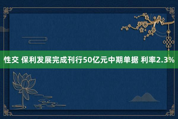 性交 保利发展完成刊行50亿元中期单据 利率2.3%