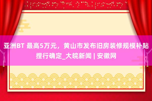 亚洲BT 最高5万元，黄山市发布旧房装修规模补贴捏行确定_大皖新闻 | 安徽网