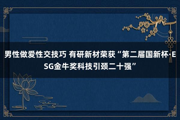 男性做爱性交技巧 有研新材荣获“第二届国新杯·ESG金牛奖科技引颈二十强”