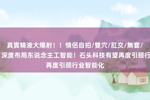 真實精液大爆射！！情侶自拍/雙穴/肛交/無套/大量噴精 深度布局东说念主工智能！石头科技有望再度引颈行业智能化