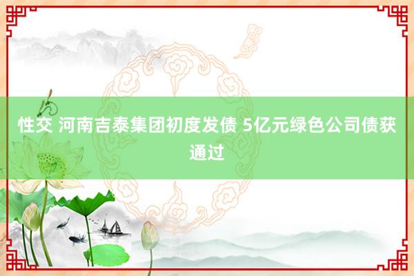 性交 河南吉泰集团初度发债 5亿元绿色公司债获通过