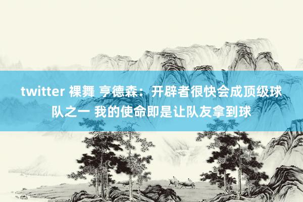 twitter 裸舞 亨德森：开辟者很快会成顶级球队之一 我的使命即是让队友拿到球