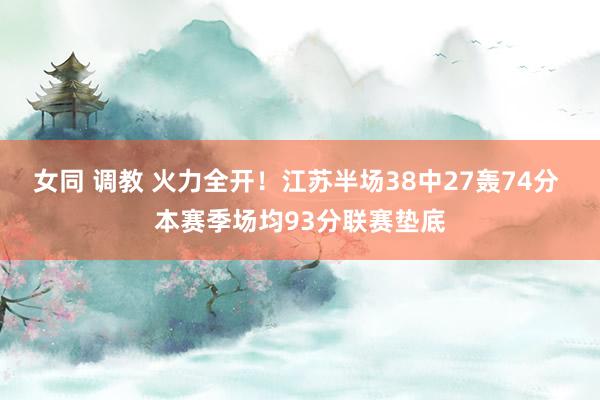 女同 调教 火力全开！江苏半场38中27轰74分 本赛季场均93分联赛垫底