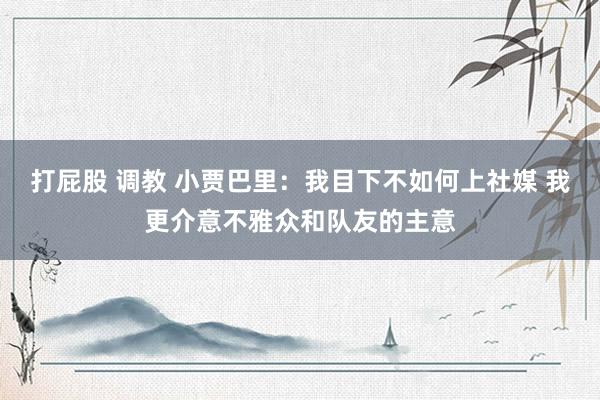 打屁股 调教 小贾巴里：我目下不如何上社媒 我更介意不雅众和队友的主意