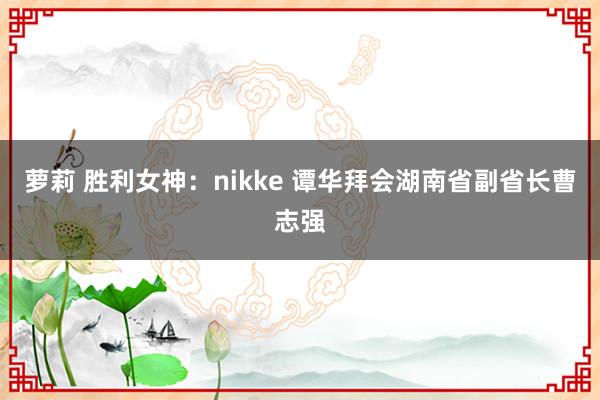 萝莉 胜利女神：nikke 谭华拜会湖南省副省长曹志强