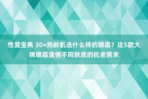 性爱宝典 30+熟龄肌选什么样的眼霜？这5款大牌眼霜温情不同肤质的抗老需求