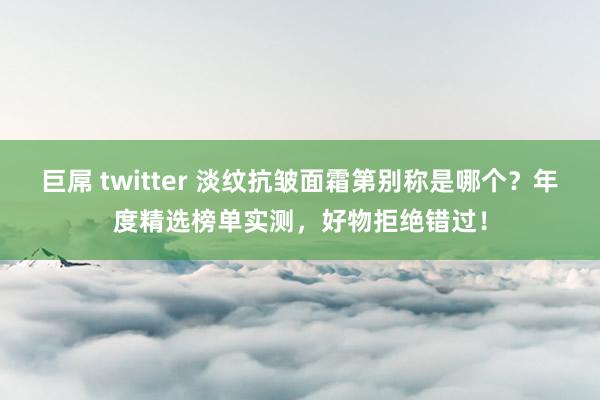 巨屌 twitter 淡纹抗皱面霜第别称是哪个？年度精选榜单实测，好物拒绝错过！