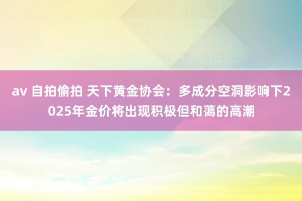 av 自拍偷拍 天下黄金协会：多成分空洞影响下2025年金价将出现积极但和蔼的高潮