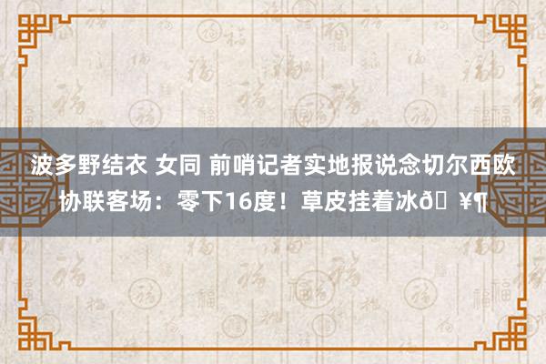 波多野结衣 女同 前哨记者实地报说念切尔西欧协联客场：零下16度！草皮挂着冰🥶