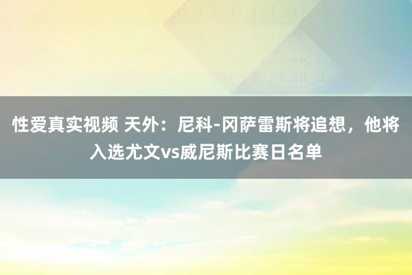 性爱真实视频 天外：尼科-冈萨雷斯将追想，他将入选尤文vs威尼斯比赛日名单