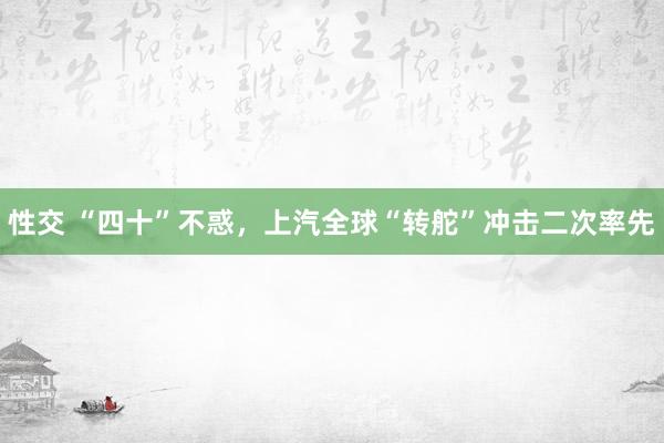 性交 “四十”不惑，上汽全球“转舵”冲击二次率先