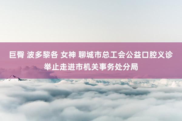 巨臀 波多黎各 女神 聊城市总工会公益口腔义诊举止走进市机关事务处分局