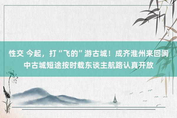 性交 今起，打“飞的”游古城！成齐淮州来回阆中古城短途按时载东谈主航路认真开放