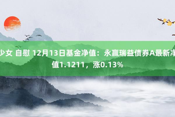 少女 自慰 12月13日基金净值：永赢瑞益债券A最新净值1.1211，涨0.13%