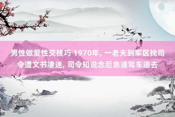 男性做爱性交技巧 1970年， 一老夫到军区找司令遭文书凄迷， 司令知说念后急遽驾车追去