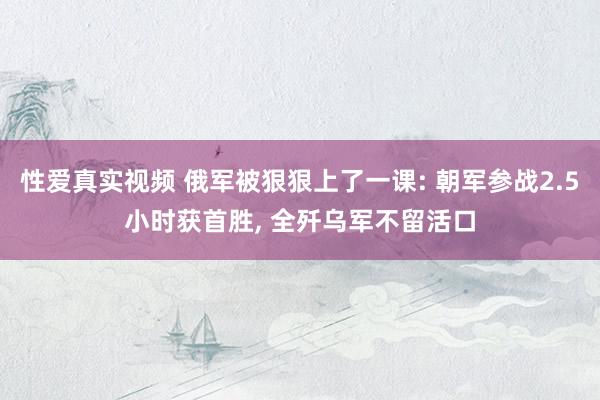 性爱真实视频 俄军被狠狠上了一课: 朝军参战2.5小时获首胜， 全歼乌军不留活口