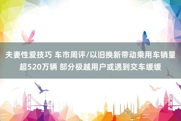 夫妻性爱技巧 车市周评/以旧换新带动乘用车销量超520万辆 部分极越用户或遇到交车缓缓