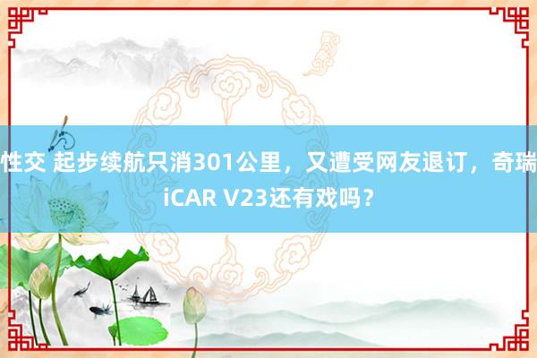 性交 起步续航只消301公里，又遭受网友退订，奇瑞iCAR V23还有戏吗？