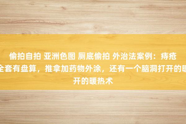 偷拍自拍 亚洲色图 厕底偷拍 外治法案例：痔疮调理全套有盘算，推拿加药物外涂，还有一个脑洞打开的暖热术