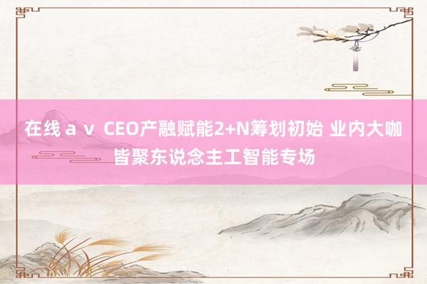 在线ａｖ CEO产融赋能2+N筹划初始 业内大咖皆聚东说念主工智能专场