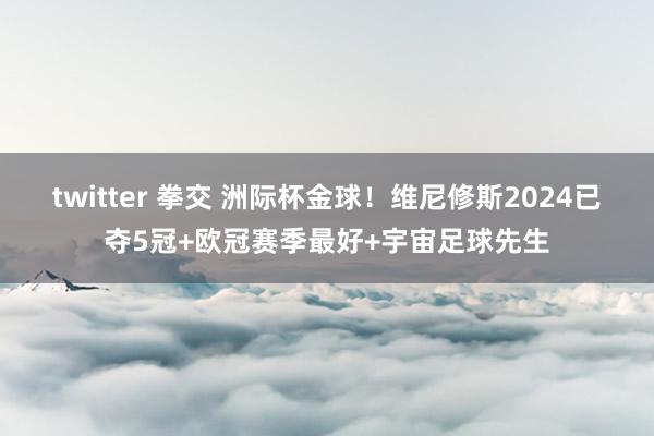 twitter 拳交 洲际杯金球！维尼修斯2024已夺5冠+欧冠赛季最好+宇宙足球先生